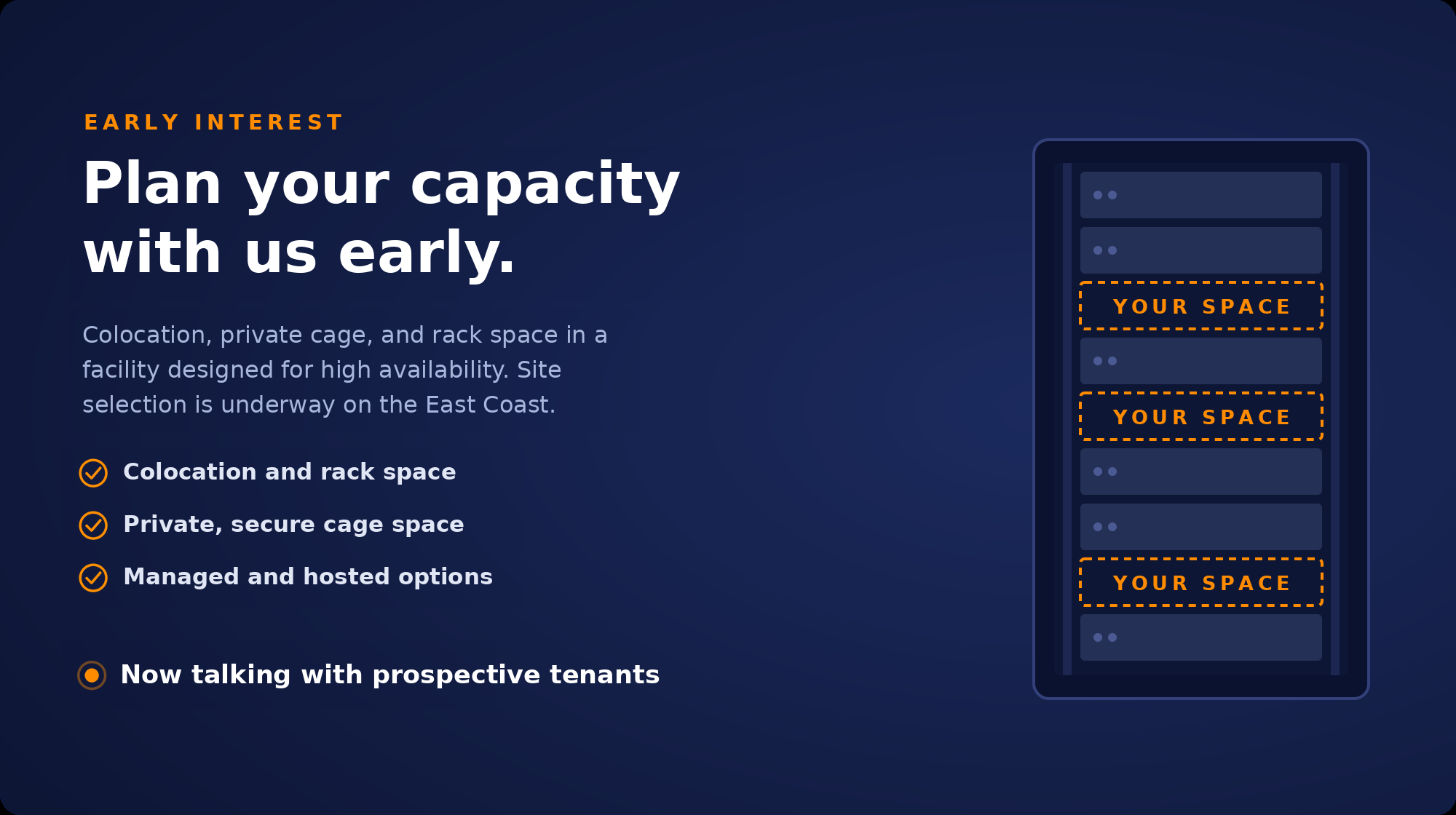 Early interest panel. Plan your capacity with us early: colocation and rack space, private secure cage space, and managed and hosted options, in a facility designed for high availability. Site selection is underway on the East Coast.